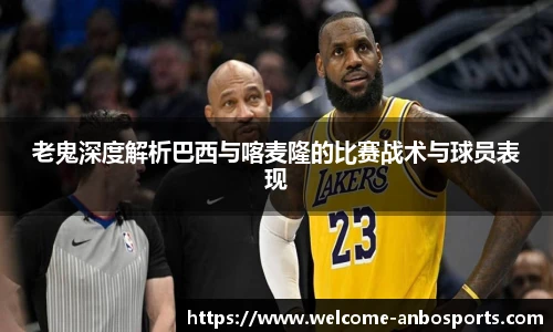 老鬼深度解析巴西与喀麦隆的比赛战术与球员表现