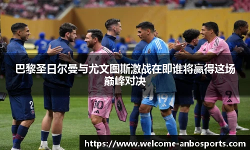 巴黎圣日尔曼与尤文图斯激战在即谁将赢得这场巅峰对决