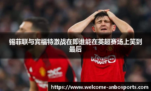 锡菲联与宾福特激战在即谁能在英超赛场上笑到最后